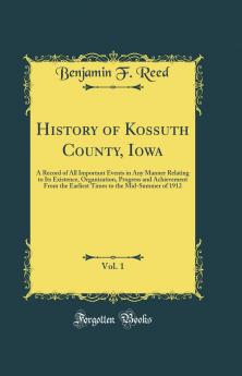 History of Kossuth County Iowa Vol. 1: A Record of All Important Events in Any Manner Relating to Its Existence Organization Progress and Achievement From the Earliest Times to the Mid-Summer of 1912 (Classic Reprint)