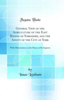 General View of the Agriculture of the East Riding of Yorkshire and the Ainsty of the City of York: With Observations on the Means of Its Improve (Classic Reprint)