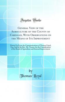 General View of the Agriculture of the County of Cardigan With Observations on the Means of Its Improvement: Drawn Up From the Communications of Thomas Lloyd Esq. And of the Rev. Mr. Turnor for the Consideration of the Board of Agriculture and Internal