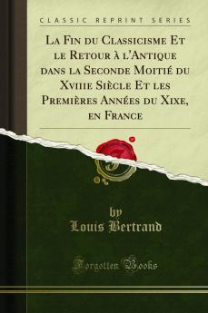 La Fin du Classicisme Et le Retour Ã  l''Antique dans la Seconde MoitiÃ© du Xviiie SiÃ¨cle Et les PremiÃ¨res AnnÃ©es du Xixe en France (Classic Reprint)