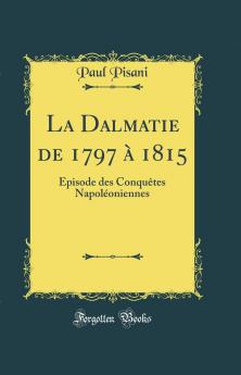 La Dalmatie de 1797 Ã  1815: Ã‰pisode des ConquÃªtes NapolÃ©oniennes (Classic Reprint)