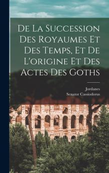 De la Succession des Royaumes Et des Temps Et de l''Origine Et des Actes des Goths (Classic Reprint)