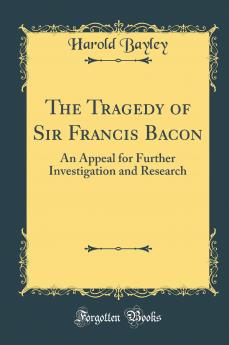 The Tragedy of Sir Francis Bacon: An Appeal for Further Investigation and Research (Classic Reprint)