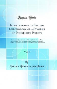 Illustrations of British Entomology or a Synopsis of Indigenous Insects Vol. 5: Containing Their Generic and Specific Distinctions; With an Account of Their Metamorphoses Times of Appearance Localities Food and Economy as Far as Practicable; Mandib