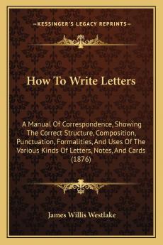 How to Write Letters; A Manual of Correspondence: Showing the Correct Structure Composition Punctuation Formalities and Uses of the Various Kinds of Letters Notes and Cards (Classic Reprint)