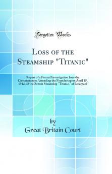 Loss of the Steamship Titanic: Report of a Formal Investigation Into the Circumstances Attending the Foundering on April 15 1912 of the British Steamship Titanic of Liverpool (Classic Reprint)