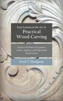 Easy Lessons in the Art of Practical Wood Carving: Suited to the Wants of Carpenters Joiners Amateurs and Professional Wood Carvers; Being a Practical Manual and Guide to All Kinds of Wood Carving; Including Chip Carving Flat Carving Incised Work and