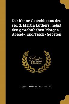 Der Kleine Catechismus des Sel. D. Martin Luthers: Nebst den GewÃ¶hnlichen Morgen-Abend-und Tisch-Gebeten Welchem die Ordnung des Heils in Einem Liede in Kurzen SÃ¤tzen in Frag und Antwort und in Einer Tabelle; Wie Auch eine Zergliederung des Catechi
