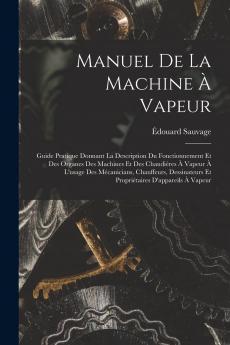Manuel de la Machine Ã  Vapeur: Guide Pratique Donnant la Description du Fonctionnement Et des Organes des Machines Et des ChaudiÃ¨res A Vapeur A l'Usage des MÃ©caniciens Chauffeurs Dessinateurs Et PropriÃ©taires d'Appareils A Vapeur
