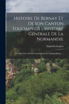 Histoire de Bernay Et de Son Canton Touchant Ã  l'Histoire GÃ©nÃ©rale de la Normandie: PrÃ©cÃ©dÃ©e d'un AbrÃ©gÃ© GÃ©ographique Et Topographique de la Normandie du DÃ©partement de l'Eure de l'Arrondissement de Bernay (Classic Reprint)
