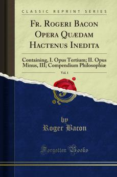 Fr. Rogeri Bacon Opera QuÃ¦dam Hactenus Inedita Vol. 1: Containing I. Opus Tertium; II. Opus Minus III; Compendium PhilosophiÃ¦ (Classic Reprint)