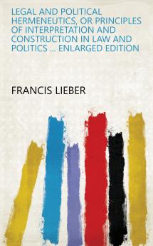 Legal and Political Hermeneutics: Or Principles of Interpretation and Construction in Law and Politics With Remarks On Precedents and Authorities