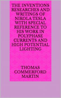 The Inventions Researches and Writings of Nikola Tesla: With Special Reference to His Work in Polyphase Currents and High Potential Lighting