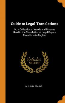 Guide to Legal Translations: Or a Collection of Words and Phrases Used in the Translation of Legal Papers from Urdu to English