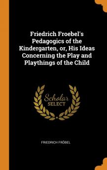 Friedrich Froebel's Pedagogics of the Kindergarten or His Ideas Concerning the Play and Playthings of the Child