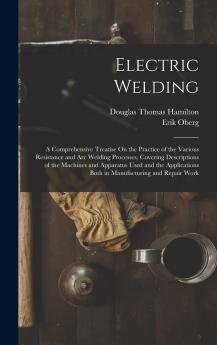 Electric Welding a Comprehensive Treatise on the Practice of the Various Resistance and arc Welding Processes Covering Descriptions of the Machines ... Both in Manufacturing and Repair Work