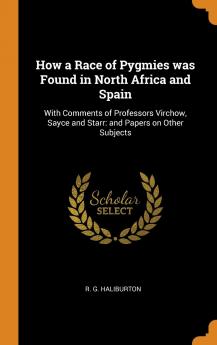 How a Race of Pygmies Was Found in North Africa and Spain: With Comments of Professors Virchow Sayce and Starr: And Papers on Other Subjects