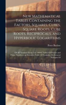 New Mathematical Tables Containing the Factors Squares Cubes Square Roots Cube Roots Reciprocals and Hyperbolic Logarithms: Of All Numbers From ... Table Of Formulæ Or General Synopsis Of