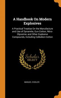 A Handbook On Modern Explosives: A Practical Treatise On the Manufacture and Use of Dynamite Gun-Cotton Nitro-Glycerine and Other Explosive Compounds Including Collodion-Cotton