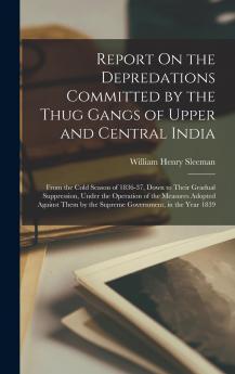 Report On the Depredations Committed by the Thug Gangs of Upper and Central India: From the Cold Season of 1836-37 Down to Their Gradual Suppression ... by the Supreme Government in the Year 1839