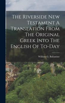 The Riverside New Testament A Translation From The Original Greek Into The English Of To-Day