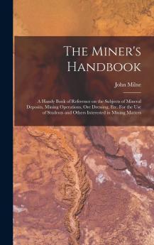 The Miner's Handbook: A Handy Book of Reference on the Subjects of Mineral Deposits Mining Operations ore Dressing etc. For the use of Students and Others Interested in Mining Matters