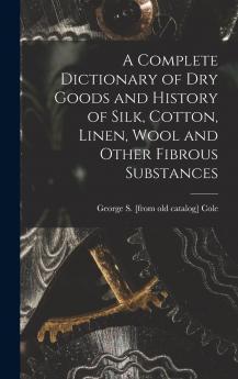 A Complete Dictionary of Dry Goods and History of Silk Cotton Linen Wool and Other Fibrous Substances