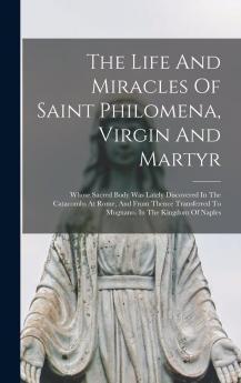 The Life And Miracles Of Saint Philomena Virgin And Martyr: Whose Sacred Body Was Lately Discovered In The Catacombs At Rome And From Thence Transferred To Mugnano In The Kingdom Of Naples