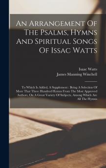 An Arrangement Of The Psalms Hymns And Spiritual Songs Of Issac Watts: To Which Is Added A Supplement: Being A Selection Of More That Three Hundred ... Of Subjects Among Which Are All The Hymns