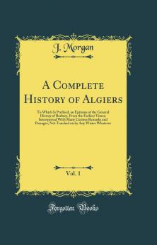 Complete History of Algiers Vol. 1: To Which Is Prefixed an Epitome of the General History of Barbary From the Earliest Times; Interspersed With Many Curious Remarks and Passages Not Touched on by Any Writer Whatever (Classic Reprint)