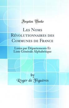 Les Noms RÃ©volutionnaires des Communes de France: Listes par DÃ©partements Et Liste GÃ©nÃ©rale AlphabÃ©tique (Classic Reprint)