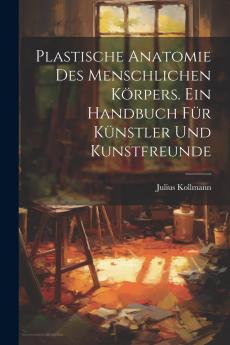 Plastische Anatomie des Menschlichen KÃ¶rpers: Ein Handbuch fÃ¼r KÃ¼nstler und Kunstfreunde (Classic Reprint)