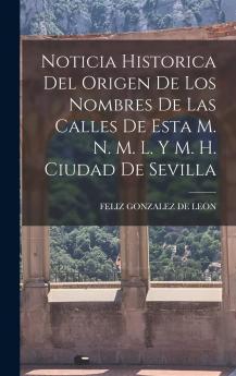 Noticia Historica del Origen de los Nombres de las Calles de Esta M. N. M. L. Y. M. H. Ciudad de Sevilla: En Cuyas Noticias Se Reunen las de las Fundaciones de Iglesias Parroquiales Conventos Obras Pias Casas Mas Conocidas de Titulos y Mayorazgos; La