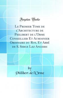 Le Premier Tome de l'Architecture de Philibert de l'Orme Conseillier Et Aumosnier Ordinaire du Roy Et AbbÃ© de S. Serge Lez Angiers (Classic Reprint)