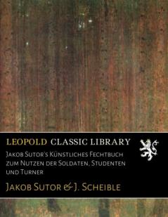 Jakob Sutor's KÃ¼nstliches Fechtbuch zum Nutzen der Soldaten Studenten und Turner (Classic Reprint)