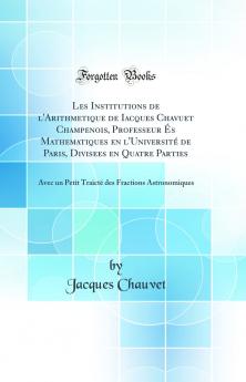 Les Institutions de l'Arithmetique de Iacques Chavuet Champenois Professeur Ã‰s Mathematiques en l'UniversitÃ© de Paris Divisees en Quatre Parties: Avec un Petit TraictÃ© des Fractions Astronomiques (Classic Reprint)