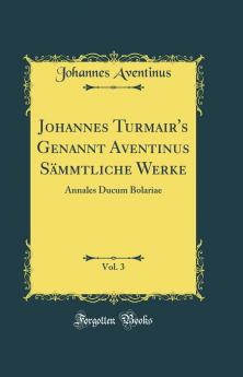 Johannes Turmair's Genannt Aventinus SÃ¤mmtliche Werke Vol. 3: Annales Ducum Bolariae (Classic Reprint)