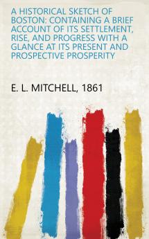 A Historical Sketch of Boston: Containing a Brief Account of Its Settlement Rise and Progress With a Glance at Its Present and Prospective Prosperity