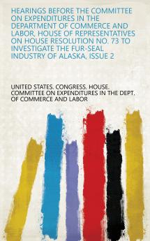 Hearings Before the Committee on Expenditures in the Department of Commerce and Labor House of Representatives on House Resolution No. 73 to Investigate the Fur-Seal Industry of Alaska Issue 2