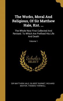 The Works Moral and Religious of Sir Matthew Hale Knt. ...: the Whole Now First Collected and Revised. to Which Are Prefixed His Life and Death Volume 1