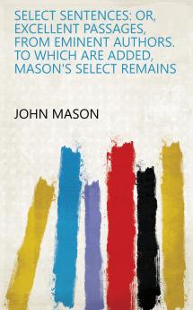 Select Sentences: Or Excellent Passages from Eminent Authors. to Which Are Added Mason's Select Remains