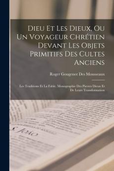 Dieu Et les Dieux ou un Voyageur ChrÃ©tien Devant les Objets Primitifs des Cultes Anciens les Traditions Et la Fable: Monographie des Pierres Dieux Et de Leurs Transformations (Classic Reprint)