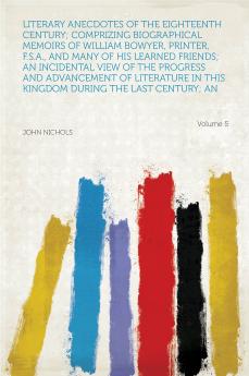 Literary Anecdotes of the Eighteenth Century;: Comprizing Biographical Memoirs of William Bowyer Printer F.S.A. and Many of His Learned Friends