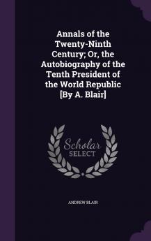 Annals of the Twenty-Ninth Century; Or the Autobiography of the Tenth President of the World Republic by A. Blair