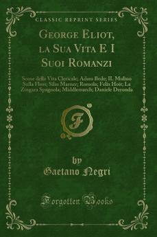 George Eliot la Sua Vita E I Suoi Romanzi: Scene della Vita Clericale; Adam Bede; IL Mulino Sulla Floss; Silas Marner; Romola; Felix Hoit; La Zingara Spagnola; Middlemarch; Daniele Deronda (Classic Reprint)