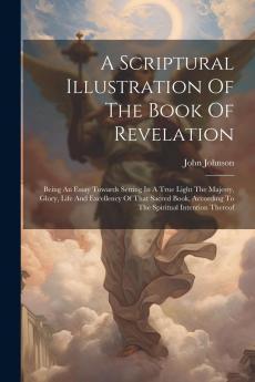 Scriptural Illustration of the Book of Revelation: Being an Essay Towards Setting in a True Light; The Majesty Glory Life and Excellency of That Sacred Book According to the Spiritual Intention Thereof; As It Is Adapted to the Church of God and Not