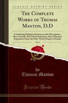 Complete Works of Thomas Manton D.D Vol. 3: Containing Eighteen Sermons on the Description Rise Growth and Fall of Antichrist; And a Practical Exposition Upon the Fifty-Third Chapter of Isaiah (Classic Reprint)