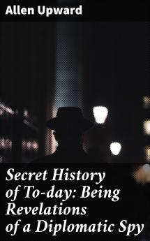 Secret History of to-Day: Being Revelations of a Diplomatic Spy (Classic Reprint)