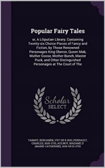 Popular Fairy Tales or a Liliputian Library: Containing Twenty-Six Choice Pieces of Fancy and Fiction by Those Renowned Personages King Oberon Queen Mab Mother Goose Mother Bunch Master Puck and Other Distinguished Personages at the Court of the F