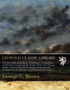 Holy Bible Repudiates Prohibition: Compilation of All Verses Containing the Words Wine Or Strong Drink Proving That the Scriptures Commend and Command the Temperate Use of Alcoholic Beverages (Classic Reprint)